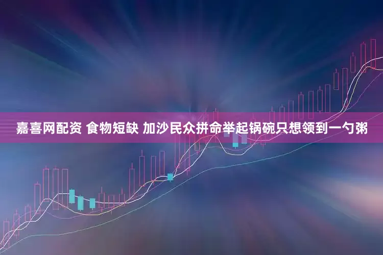 嘉喜网配资 食物短缺 加沙民众拼命举起锅碗只想领到一勺粥
