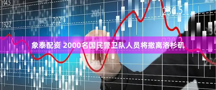 象泰配资 2000名国民警卫队人员将撤离洛杉矶