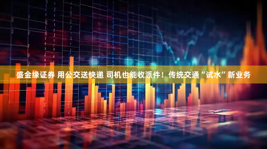 盛金缘证券 用公交送快递 司机也能收派件！传统交通“试水”新业务