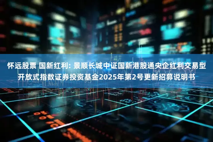 怀远股票 国新红利: 景顺长城中证国新港股通央企红利交易型开放式指数证券投资基金2025年第2号更新招募说明书