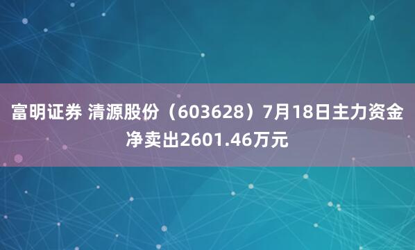 富明证券 清源股份（603628）7月18日主力资金净卖出2601.46万元