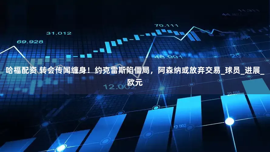 哈福配资 转会传闻缠身！约克雷斯陷僵局，阿森纳或放弃交易_球员_进展_欧元