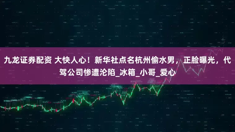 九龙证券配资 大快人心！新华社点名杭州偷水男，正脸曝光，代驾公司惨遭沦陷_冰箱_小哥_爱心