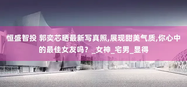 恒盛智投 郭奕芯晒最新写真照,展现甜美气质,你心中的最佳女友吗？_女神_宅男_显得