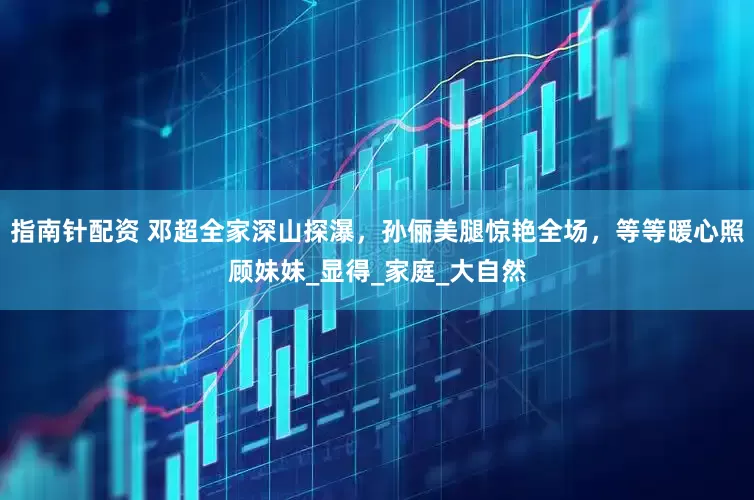指南针配资 邓超全家深山探瀑，孙俪美腿惊艳全场，等等暖心照顾妹妹_显得_家庭_大自然