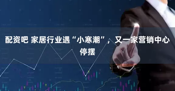 配资吧 家居行业遇“小寒潮”，又一家营销中心停摆