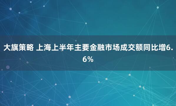 大旗策略 上海上半年主要金融市场成交额同比增6.6%