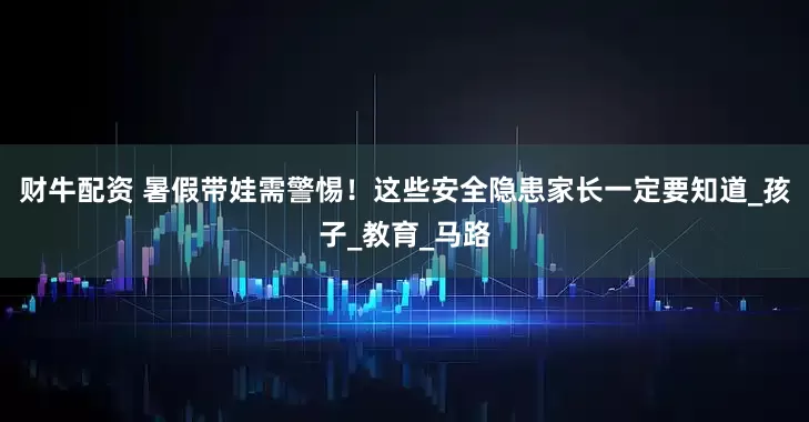 财牛配资 暑假带娃需警惕！这些安全隐患家长一定要知道_孩子_教育_马路
