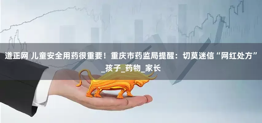 道正网 儿童安全用药很重要！重庆市药监局提醒：切莫迷信“网红处方”_孩子_药物_家长