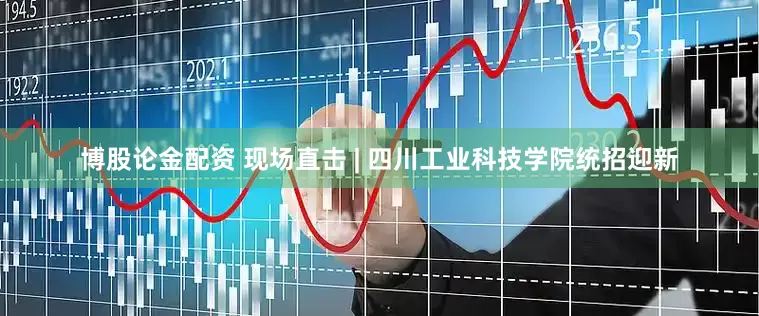 博股论金配资 现场直击 | 四川工业科技学院统招迎新