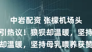 中岩配资 张檬机场头盖布哺乳引热议！狼狈却温暖，坚持母乳喂养获赞