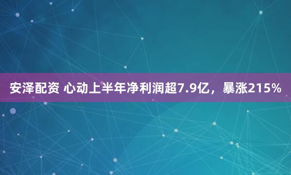 安泽配资 心动上半年净利润超7.9亿，暴涨215%