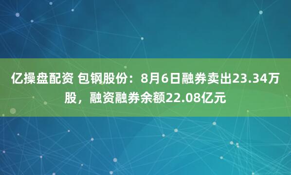 亿操盘配资 包钢股份：8月6日融券卖出23.34万股，融资融券余额22.08亿元